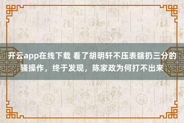 开云app在线下载 看了胡明轩不压表瞎扔三分的骚操作，终于发现，陈家政为何打不出来