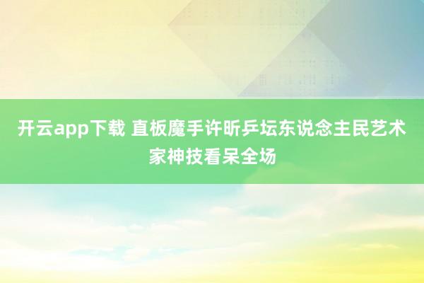开云app下载 直板魔手许昕乒坛东说念主民艺术家神技看呆全场