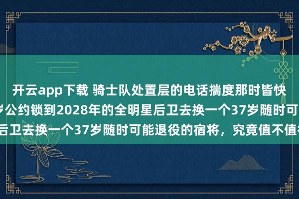 开云app下载 骑士队处置层的电话揣度那时皆快被击败了，拿一个26岁公约锁到2028年的全明星后卫去换一个37岁随时可能退役的宿将，究竟值不值得？