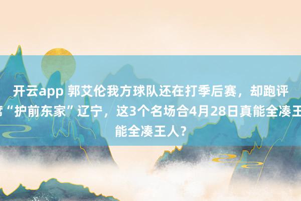 开云app 郭艾伦我方球队还在打季后赛，却跑评释席“护前东家”辽宁，这3个名场合4月28日真能全凑王人？
