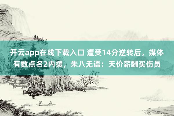 开云app在线下载入口 遭受14分逆转后，媒体有数点名2内援，朱八无语：天价薪酬买伤员