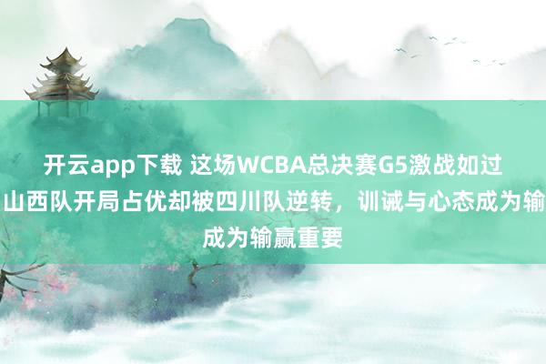 开云app下载 这场WCBA总决赛G5激战如过山车，山西队开局占优却被四川队逆转，训诫与心态成为输赢重要