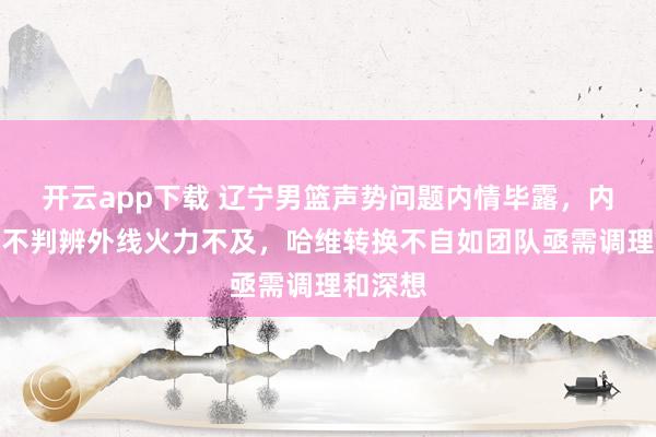 开云app下载 辽宁男篮声势问题内情毕露，内线互助不判辨外线火力不及，哈维转换不自如团队亟需调理和深想