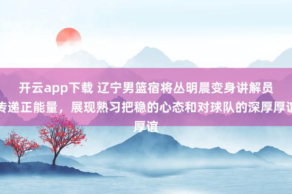 开云app下载 辽宁男篮宿将丛明晨变身讲解员传递正能量，展现熟习把稳的心态和对球队的深厚厚谊