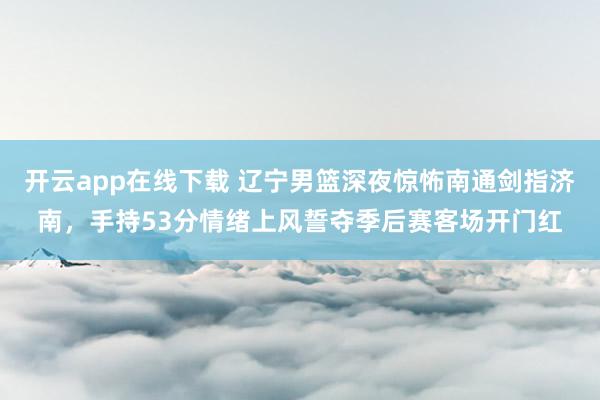 开云app在线下载 辽宁男篮深夜惊怖南通剑指济南，手持53分情绪上风誓夺季后赛客场开门红