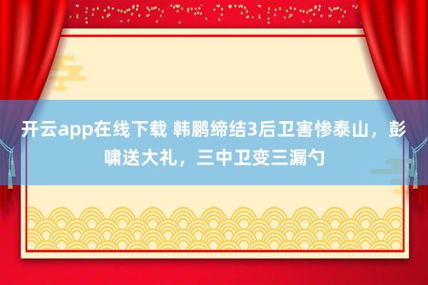 开云app在线下载 韩鹏缔结3后卫害惨泰山，彭啸送大礼，三中卫变三漏勺