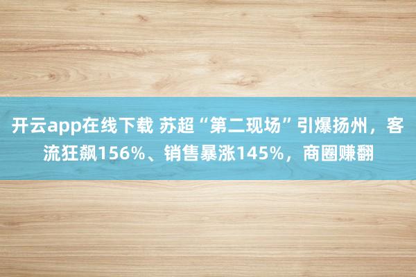 开云app在线下载 苏超“第二现场”引爆扬州，客流狂飙156%、销售暴涨145%，商圈赚翻
