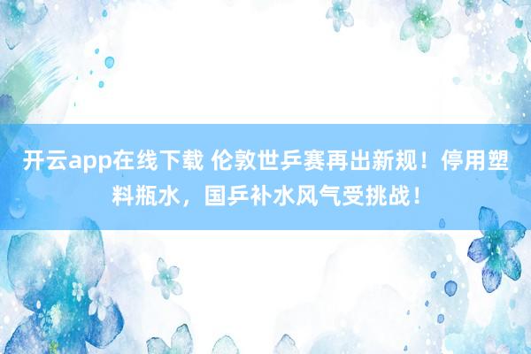 开云app在线下载 伦敦世乒赛再出新规！停用塑料瓶水，国乒补水风气受挑战！