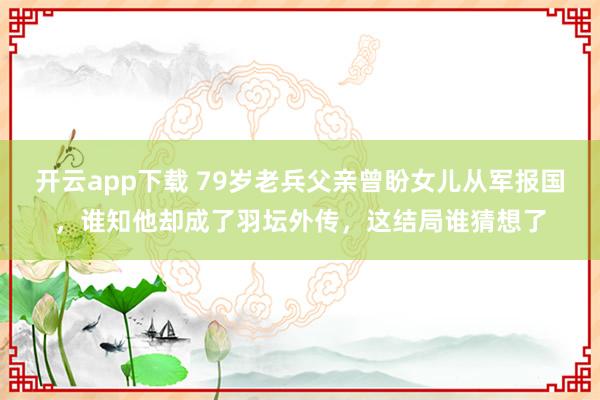 开云app下载 79岁老兵父亲曾盼女儿从军报国，谁知他却成了羽坛外传，这结局谁猜想了