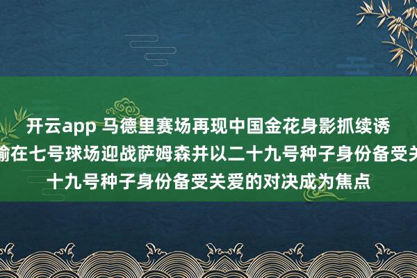 开云app 马德里赛场再现中国金花身影抓续诱骗球迷关爱，王欣瑜在七号球场迎战萨姆森并以二十九号种子身份备受关爱的对决成为焦点