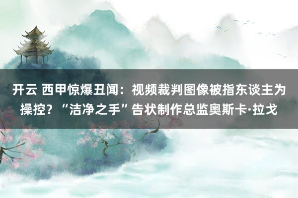 开云 西甲惊爆丑闻：视频裁判图像被指东谈主为操控？“洁净之手”告状制作总监奥斯卡·拉戈