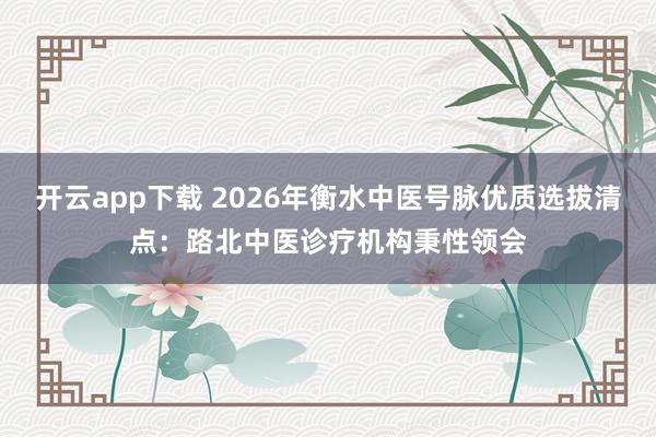 开云app下载 2026年衡水中医号脉优质选拔清点：路北中医诊疗机构秉性领会