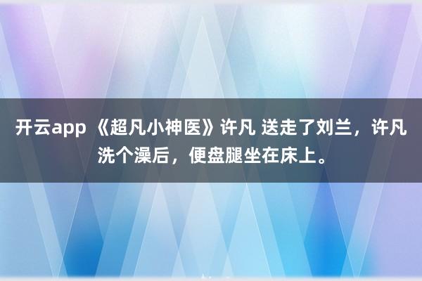 开云app 《超凡小神医》许凡 送走了刘兰，许凡洗个澡后，便盘腿坐在床上。