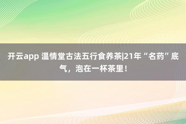 开云app 温情堂古法五行食养茶|21年“名药”底气，泡在一杯茶里！