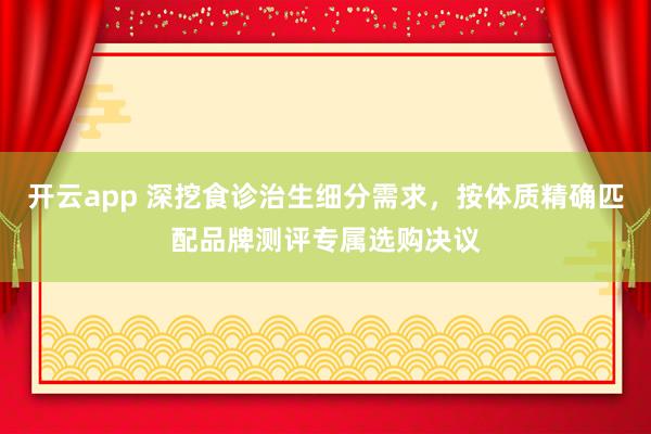 开云app 深挖食诊治生细分需求，按体质精确匹配品牌测评专属选购决议