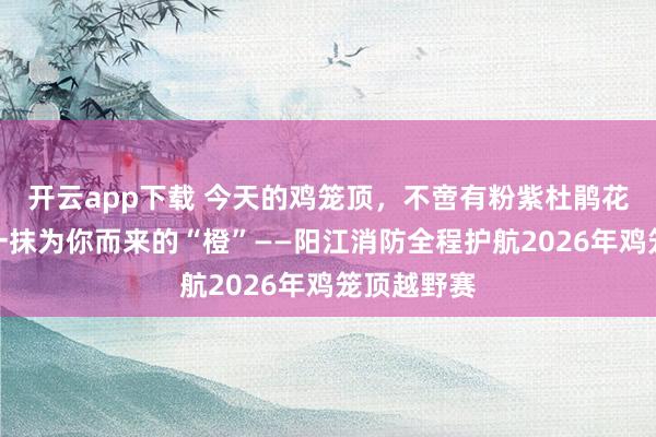 开云app下载 今天的鸡笼顶，不啻有粉紫杜鹃花海，还有一抹为你而来的“橙”——阳江消防全程护航2026年鸡笼顶越野赛