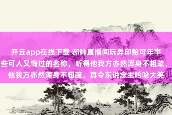 开云app在线下载 郝帅直播间玩弄邱贻可年事大了，却仍然心爱用那些可人又悔过的名称，听得他我方亦然浑身不粗疏，真令东说念主哈哈大笑