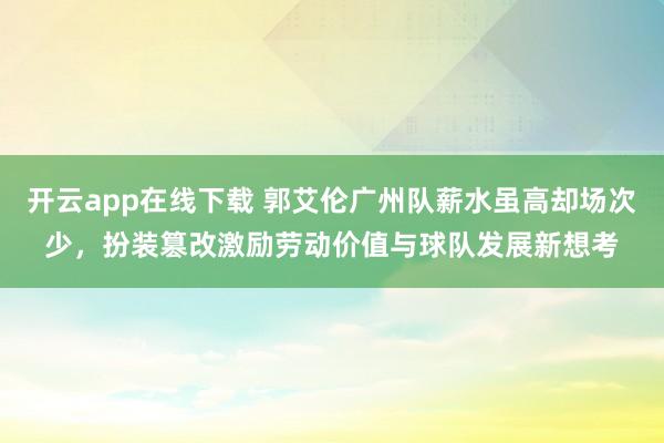 开云app在线下载 郭艾伦广州队薪水虽高却场次少，扮装篡改激励劳动价值与球队发展新想考