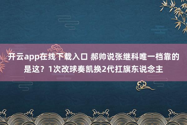开云app在线下载入口 郝帅说张继科唯一档靠的是这？1次改球奏凯换2代扛旗东说念主