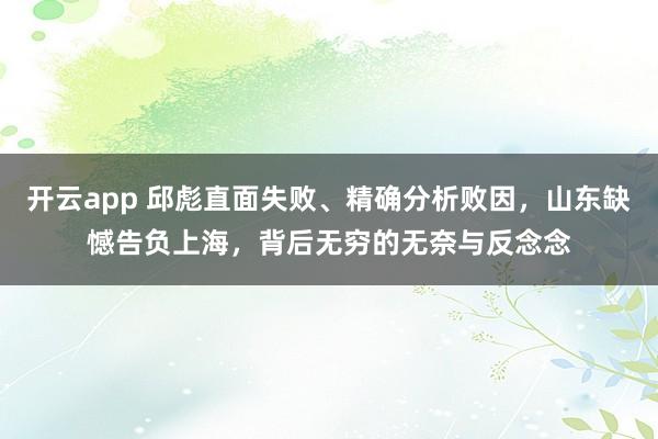 开云app 邱彪直面失败、精确分析败因，山东缺憾告负上海，背后无穷的无奈与反念念
