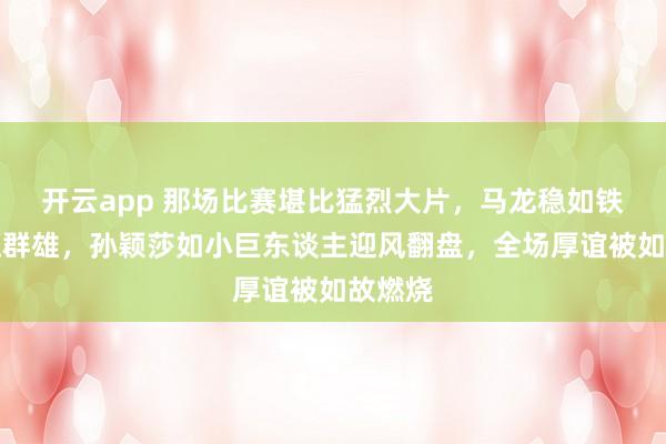 开云app 那场比赛堪比猛烈大片，马龙稳如铁塔技压群雄，孙颖莎如小巨东谈主迎风翻盘，全场厚谊被如故燃烧