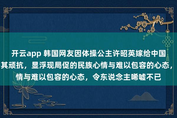开云app 韩国网友因体操公主许昭英嫁给中国体操冠军黄力平叱咤其顽抗，显浮现局促的民族心情与难以包容的心态，令东说念主唏嘘不已