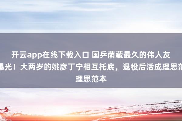 开云app在线下载入口 国乒荫藏最久的伟人友情曝光！大两岁的姚彦丁宁相互托底，退役后活成理思范本