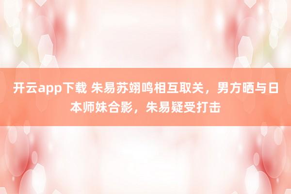 开云app下载 朱易苏翊鸣相互取关，男方晒与日本师妹合影，朱易疑受打击