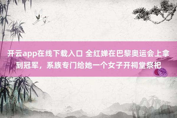 开云app在线下载入口 全红婵在巴黎奥运会上拿到冠军，系族专门给她一个女子开祠堂祭祀