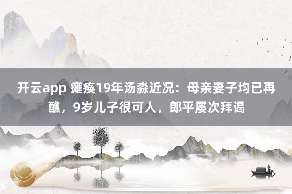 开云app 瘫痪19年汤淼近况：母亲妻子均已再醮，9岁儿子很可人，郎平屡次拜谒