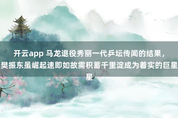 开云app 马龙退役秀丽一代乒坛传闻的结果，樊振东虽崛起速即如故需积蓄千里淀成为着实的巨星