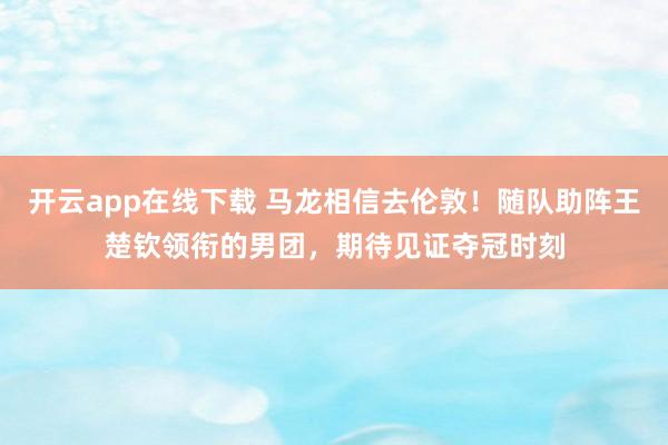 开云app在线下载 马龙相信去伦敦！随队助阵王楚钦领衔的男团，期待见证夺冠时刻