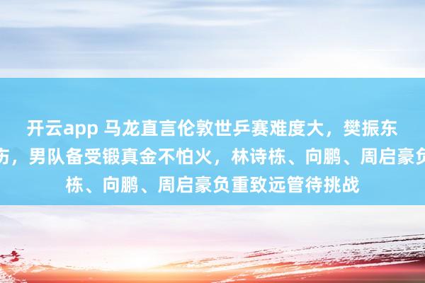 开云app 马龙直言伦敦世乒赛难度大，樊振东缺席、王楚钦带伤，男队备受锻真金不怕火，林诗栋、向鹏、周启豪负重致远管待挑战