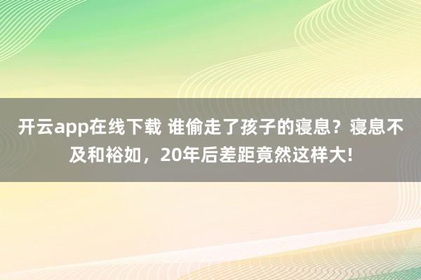 开云app在线下载 谁偷走了孩子的寝息？寝息不及和裕如，20年后差距竟然这样大!