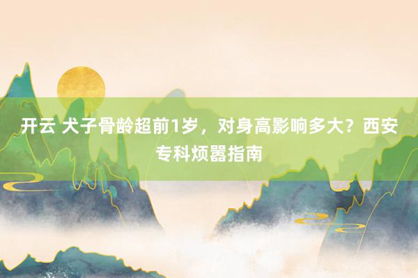 开云 犬子骨龄超前1岁，对身高影响多大？西安专科烦嚣指南