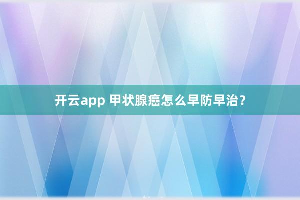 开云app 甲状腺癌怎么早防早治？