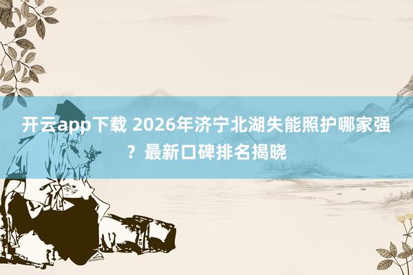开云app下载 2026年济宁北湖失能照护哪家强？最新口碑排名揭晓