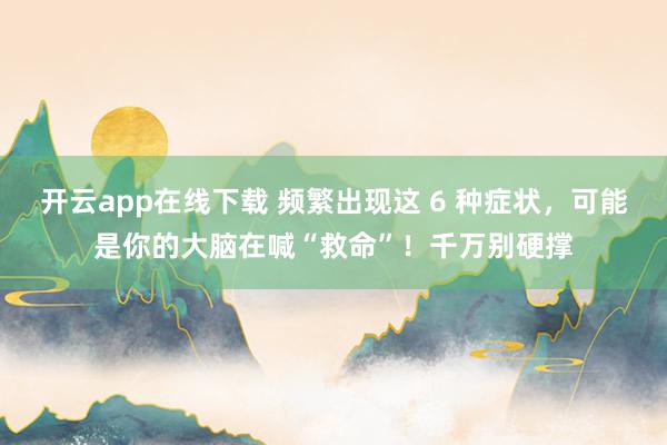 开云app在线下载 频繁出现这 6 种症状，可能是你的大脑在喊“救命”！千万别硬撑