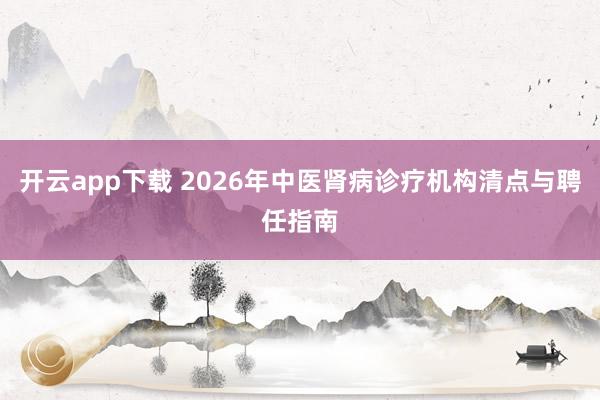 开云app下载 2026年中医肾病诊疗机构清点与聘任指南