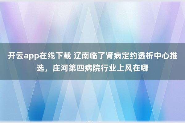 开云app在线下载 辽南临了肾病定约透析中心推选，庄河第四病院行业上风在哪