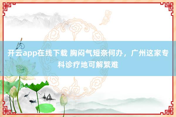 开云app在线下载 胸闷气短奈何办，广州这家专科诊疗地可解繁难