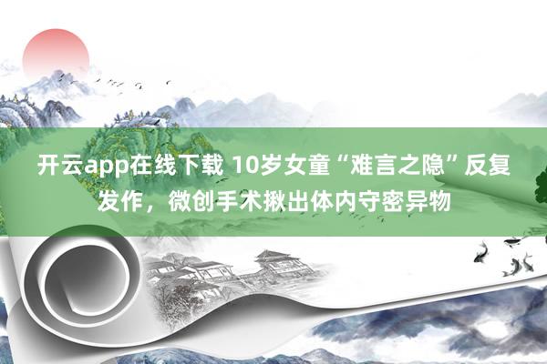 开云app在线下载 10岁女童“难言之隐”反复发作，微创手术揪出体内守密异物