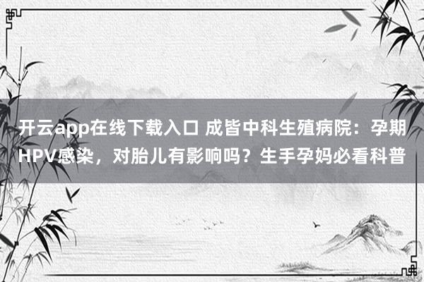 开云app在线下载入口 成皆中科生殖病院：孕期HPV感染，对胎儿有影响吗？生手孕妈必看科普