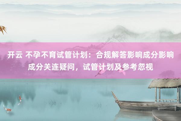 开云 不孕不育试管计划：合规解答影响成分影响成分关连疑问，试管计划及参考忽视