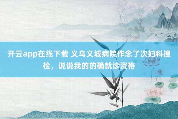 开云app在线下载 义乌义城病院作念了次妇科搜检，说说我的的确就诊资格