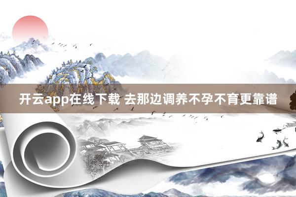 开云app在线下载 去那边调养不孕不育更靠谱