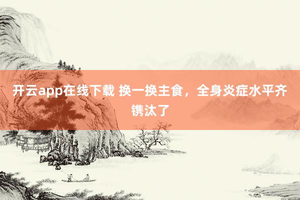 开云app在线下载 换一换主食，全身炎症水平齐镌汰了