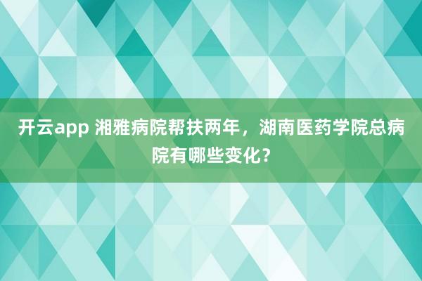 开云app 湘雅病院帮扶两年，湖南医药学院总病院有哪些变化？