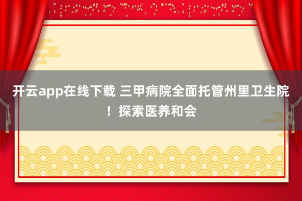 开云app在线下载 三甲病院全面托管州里卫生院！探索医养和会