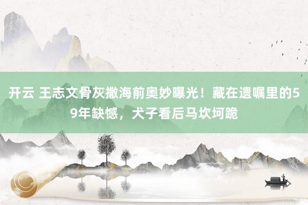 开云 王志文骨灰撒海前奥妙曝光！藏在遗嘱里的59年缺憾，犬子看后马坎坷跪